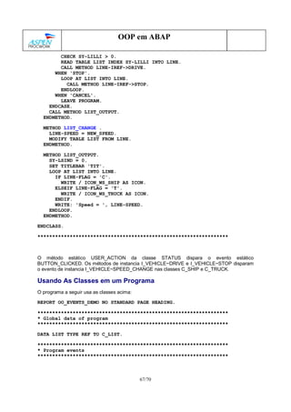 67/70
OOP em ABAP
CHECK SY-LILLI > 0.
READ TABLE LIST INDEX SY-LILLI INTO LINE.
CALL METHOD LINE-IREF->DRIVE.
WHEN 'STOP'.
LOOP AT LIST INTO LINE.
CALL METHOD LINE-IREF->STOP.
ENDLOOP.
WHEN 'CANCEL'.
LEAVE PROGRAM.
ENDCASE.
CALL METHOD LIST_OUTPUT.
ENDMETHOD.
METHOD LIST_CHANGE .
LINE-SPEED = NEW_SPEED.
MODIFY TABLE LIST FROM LINE.
ENDMETHOD.
METHOD LIST_OUTPUT.
SY-LSIND = 0.
SET TITLEBAR 'TIT'.
LOOP AT LIST INTO LINE.
IF LINE-FLAG = 'C'.
WRITE / ICON_WS_SHIP AS ICON.
ELSEIF LINE-FLAG = 'T'.
WRITE / ICON_WS_TRUCK AS ICON.
ENDIF.
WRITE: 'Speed = ', LINE-SPEED.
ENDLOOP.
ENDMETHOD.
ENDCLASS.
*****************************************************************
O método estático USER_ACTION da classe STATUS dispara o evento estático
BUTTON_CLICKED. Os métodos de instancia I_VEHICLE~DRIVE e I_VEHICLE~STOP disparam
o evento de instancia I_VEHICLE~SPEED_CHANGE nas classes C_SHIP e C_TRUCK.
Usando As Classes em um Programa
O programa a seguir usa as classes acima:
REPORT OO_EVENTS_DEMO NO STANDARD PAGE HEADING.
*****************************************************************
* Global data of program
*****************************************************************
DATA LIST TYPE REF TO C_LIST.
*****************************************************************
* Program events
*****************************************************************
 