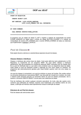 68/70
OOP em ABAP
START-OF-SELECTION.
CREATE OBJECT LIST.
SET HANDLER: LIST->FCODE_HANDLER,
LIST->LIST_CHANGE FOR ALL INSTANCES.
*----------------------------------------------------------------
AT USER-COMMAND.
CALL METHOD STATUS=>USER_ACTION.
*****************************************************************
O programa cria um objeto da classe C_LIST e registra o método de manipulação de evento
FCODE_HANDLER do objeto para o evento de classe BUTTON_CLICKED, e o método de
manipulação de evento LIST_CHANGE para o evento SPEED_CHANGE de todas as instancias
que implementam a interface I_VEHICLE.
Pool de Classes
Esta seção discute a estrutura e características especiais de pool de classes.
Classes Globais e Interfaces
Classes e interfaces são ambos tipos de objeto. Você pode definí-los tanto globalmente no R/3
Repository ou localmente em um programa ABAP. Se você definir classes e interfaces
globalmente, elas são guardadas em programas especiais ABAP chamados pool de classes (tipo
K) ou pool de interfaces (tipo J), que serve como container para os respectivos tipos de objeto.
Cada classe ou pool de interfaces contém a definição de uma única classe ou interface. Os
programas são automaticamente gerados pelo Class Builder quando você cria uma classe ou
interface.
Um pool de classes é comparável a um pool de módulos ou grupo de funções. Ele contém ambos
os comandos declarativos e executáveis ABAP, mas não pode ser iniciado por si próprio. Ao invés,
o sistema pode somente executar os comandos dentro do pool de classes processado, isto é,
quando o comando CREATE OBJECT ocorrer para criar instancias da classe.
Pool de interfaces não contém qualquer comando executável. Ao invés, eles são usados como
container para definições da interface. Quando você implementa uma interface dentro de uma
classe, a definição da interface está implicitamente inclusa na definição da classe.
Estrutura de um Pool de classes
Pool de classes são estruturadas assim:
 