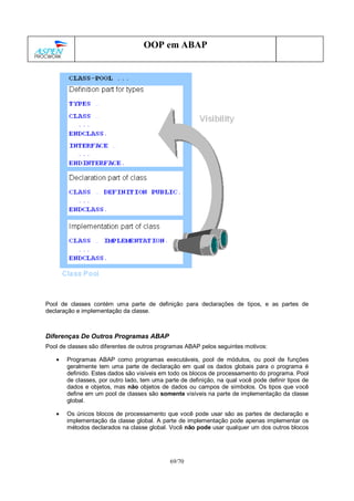 69/70
OOP em ABAP
Pool de classes contém uma parte de definição para declarações de tipos, e as partes de
declaração e implementação da classe.
Diferenças De Outros Programas ABAP
Pool de classes são diferentes de outros programas ABAP pelos seguintes motivos:
• Programas ABAP como programas executáveis, pool de módulos, ou pool de funções
geralmente tem uma parte de declaração em qual os dados globais para o programa é
definido. Estes dados são visíveis em todo os blocos de processamento do programa. Pool
de classes, por outro lado, tem uma parte de definição, na qual você pode definir tipos de
dados e objetos, mas não objetos de dados ou campos de símbolos. Os tipos que você
define em um pool de classes são somente visíveis na parte de implementação da classe
global.
• Os únicos blocos de processamento que você pode usar são as partes de declaração e
implementação da classe global. A parte de implementação pode apenas implementar os
métodos declarados na classe global. Você não pode usar qualquer um dos outros blocos
 