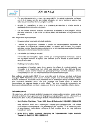 7/70
OOP em ABAP
• Em um sistema orientado a objeto bem desenvolvido, é possível implementar mudanças
em nível de classe, sem ter que realizar alterações em outros pontos do sistema. Isto
reduz a quantidade total de manutenção requerida.
• Através do polimorfismo e herança, a programação orientada a objeto permite a
reutilização de componentes individuais.
• Em um sistema orientado a objeto, a quantidade de trabalho de manutenção e revisão
envolvido é reduzida, já que muitos problemas podem ser detectados e corrigidos em fase
de projeto.
Para atingir estes objetivos requer:
• Linguagens de programação orientada a objetos
• Técnicas de programação orientadas a objeto não necessariamente dependem em
linguagens de programação orientada a objeto. No entanto, a eficiência da programação
orientada a objeto depende diretamente de como as técnicas de programação orientada a
objetos são implementadas no sistema kernel.
• Ferramentas de orientação a objeto
Ferramentas de orientação a objeto permite que se crie programas orientados a objetos
em linguagem orientada a objetos. Eles permitem que se modele e guarde objetos e
relações entre eles.
• Modelagem orientada a objeto
A modelagem orientada a objeto de um sistema de software é o mais importante, mais
demorado, e o requerimento mais difícil para alcançar acima dos objetivos. Design
orientado a objeto envolve mais do que apenas programação orientada a objeto, e fornece
vantagens lógicas que são independentes da verdadeira implementação.
Esta seção do guia do usuário ABAP fornece uma visão geral da extensão orientada a objeto da
linguagem ABAP. Nós temos usado apenas exemplos simples para demonstrar como se utilizam
as novas ferramentas. No entanto, estas pretendem ser um modelo para design orientado a objeto.
Mais informação detalhada sobre cada dos comandos dos objetos ABAP é contida na
documentação de palavras chaves no editor ABAP. Para uma introdução compreensiva ao
desenvolvimento de software orientado a objeto, você deve ler um ou mais títulos listados abaixo.
Leitura Posterior
Há muitos livros sobre orientação a objeto, linguagem de programação orientado a objeto, análise
orientada a objeto e design, gerenciamento de projeto para projetos OO, padrões e frameworks, e
muitos outros. Esta é uma pequena seleção de bons livros cobrindo os tópicos principais:
• Scott Ambler, The Object Primer, SIGS Books & Multimedia (1996), ISBN: 1884842178
Uma introdução muito boa à orientação a objetos para programadores. Ele fornece
explicações compreensivas de todas as essências dos conceitos OO, e contém um modo
de aprendizagem muito rápido e eficiente. É fácil e prático de se ler, mas totalmente
baseado em teoria.
• Grady Booch, Object Solutions: Managing the Object-Oriented Project, Addison-
Wesley Pub Co (1995), ISBN: 0805305947
 