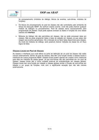 70/70
OOP em ABAP
de processamento (módulos de diálogo, blocos de eventos, sub-rotinas, módulos de
funções).
• Os blocos de processamento do pool de classes não são controlados pelo ambiente de
tempo de execução ABAP. Se nenhum evento ocorrer, você não pode chamar qualquer
módulo de diálogos ou procedimentos. Pool de classes serve exclusivamente para
programação de classes. Você pode apenas acessar os dados e funções de uma classe
usando sua interface.
• Módulos de diálogo não são permitidos em classes, não se pode processar telas em
classes. Não se pode programar listas e telas de seleção em classes, já que estas não
reagem aos eventos apropriados. Há a intenção de se fazer telas disponíveis para classes.
Ao invés de módulos de diálogo, será possível chamar métodos da classe de um fluxo
lógico de telas.
Classes Locais em Pool de Classes
As classes e interfaces que você define na parte de definição de um pool de classes não estão
visíveis externamente. Dentro de pool de classes, eles têm uma função similar a classes locais e
interfaces em outros programas ABAP. Classes locais podem apenas ser criados como instancias
para elas em métodos da classe global. Já que sub-rotinas não são permitidas em um pool de
classes, classes locais são a única unidade possível de modularização em classes globais.
Classes locais tem uma função em relação a classes globais similar a função de sub-rotinas em
relação a um grupo de funções, mas com a significante exceção que não são visíveis
externamente.
 