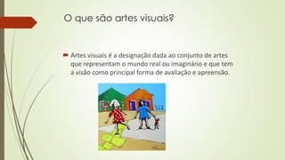 O que são artes visuais?
 Artes visuais é a designação dada ao conjunto de artes
que representam o mundo real ou imaginário e que tem
a visão como principal forma de avaliação e apreensão.
 