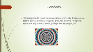 Conceito
 Conceito de arte visual é muito amplo, envolvendo áreas como o
teatro, dança, pinturas, colagens, gravuras, cinema, fotografia,
escultura, arquitetura, moda, paisagismo, decoração, etc.
 