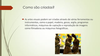 Como são criadas?
 As artes visuais podem ser criadas através de várias ferramentas ou
instrumentos, como o papel, madeira, gesso, argila, programas
informáticos, máquinas de captação e reprodução de imagens
como filmadoras ou máquinas fotográficas.
 