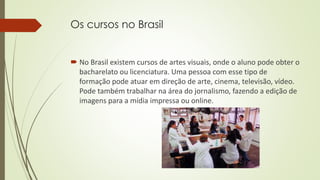 Os cursos no Brasil
 No Brasil existem cursos de artes visuais, onde o aluno pode obter o
bacharelato ou licenciatura. Uma pessoa com esse tipo de
formação pode atuar em direção de arte, cinema, televisão, vídeo.
Pode também trabalhar na área do jornalismo, fazendo a edição de
imagens para a mídia impressa ou online.
 