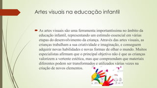 Artes visuais na educação infantil
 As artes visuais são uma ferramenta importantíssima no âmbito da
educação infantil, representando um estímulo essencial em várias
etapas do desenvolvimento da criança. Através das artes visuais, as
crianças trabalham a sua criatividade e imaginação, e conseguem
adquirir novas habilidades e novas formas de olhar o mundo. Muitos
especialistas afirmam que o principal objetivo não é que as crianças
valorizem a vertente estética, mas que compreendam que materiais
diferentes podem ser transformados e utilizados várias vezes na
criação de novos elementos.
 
