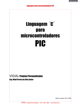 Linguagem C para microcontroladores PIC




                  Linguagem ´C´
                       para
                microcontroladores
                                        PIC


VIDAL Projetos Personalizados
Eng. Vidal Pereira da Silva Júnior




                                                                                Última revisão: 25/11/1999


                VIDAL   Projetos Personalizados - (011) - 6451 - 8994 - www.vidal.com.br
 