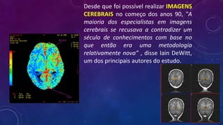 Desde que foi possível realizar IMAGENS
CEREBRAIS no começo dos anos 90, "A
maioria dos especialistas em imagens
cerebrais se recusava a contradizer um
século de conhecimentos com base no
que então era uma metodologia
relativamente nova” , disse Iain DeWitt,
um dos principais autores do estudo.
 
