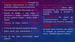 • Períodos de Desenvolvimento: marcados por
mudanças físico-químicas no cérebro, por
aquisições biológico-culturais específicas
• Desenvolvimentos não observáveis: ex: FALA
• Descida da laringe => sons vogais =>
consoantes => sílabas + melodia => conjunto
de duas palavras (sujeito + verbo; verbo +
objeto)
• Fonemas da língua materna = memória
auditiva.
• 1º ano de vida: reproduz qualquer fonema!
• Depois perde essa possibilidade e fixa os
fonemas da língua ou línguas que ouve
• Uso da fala como comunicação; regras
culturais
• Não utilização de redes neuronais já
feitas => desativação dessas redes,
principalmente em APRENDIZAGENS
CULTURAIS, COMO A LEITURA E
ESCRITA.
• A reincidência das trocas de
neurotransmissores entre as
ramificações dos neurônios (sinapses)
fortalece os caminhos, formando uma
MEMÓRIA.
• Evocação dessa memória está sujeita
as condições do momento: cansaço,
stress... EMOÇÃO (Sistema Límbico)
 