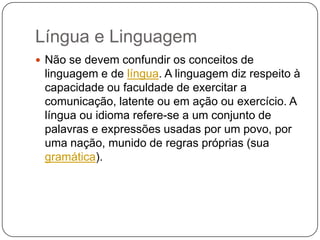 Língua e Linguagem
 Não se devem confundir os conceitos de
linguagem e de língua. A linguagem diz respeito à
capacidade ou faculdade de exercitar a
comunicação, latente ou em ação ou exercício. A
língua ou idioma refere-se a um conjunto de
palavras e expressões usadas por um povo, por
uma nação, munido de regras próprias (sua
gramática).
 