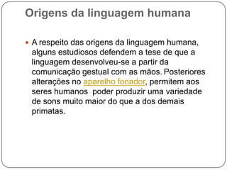 Origens da linguagem humana
 A respeito das origens da linguagem humana,
alguns estudiosos defendem a tese de que a
linguagem desenvolveu-se a partir da
comunicação gestual com as mãos. Posteriores
alterações no aparelho fonador, permitem aos
seres humanos poder produzir uma variedade
de sons muito maior do que a dos demais
primatas.
 