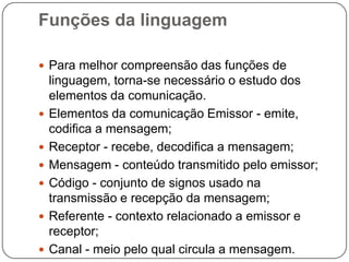 Funções da linguagem
 Para melhor compreensão das funções de
linguagem, torna-se necessário o estudo dos
elementos da comunicação.
 Elementos da comunicação Emissor - emite,
codifica a mensagem;
 Receptor - recebe, decodifica a mensagem;
 Mensagem - conteúdo transmitido pelo emissor;
 Código - conjunto de signos usado na
transmissão e recepção da mensagem;
 Referente - contexto relacionado a emissor e
receptor;
 Canal - meio pelo qual circula a mensagem.
 