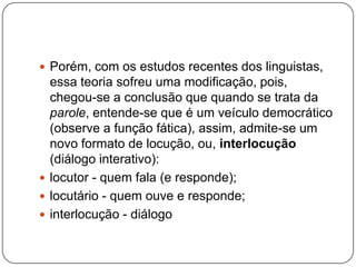  Porém, com os estudos recentes dos linguistas,
essa teoria sofreu uma modificação, pois,
chegou-se a conclusão que quando se trata da
parole, entende-se que é um veículo democrático
(observe a função fática), assim, admite-se um
novo formato de locução, ou, interlocução
(diálogo interativo):
 locutor - quem fala (e responde);
 locutário - quem ouve e responde;
 interlocução - diálogo
 