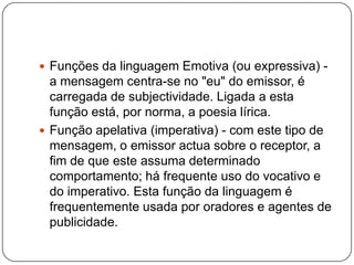  Funções da linguagem Emotiva (ou expressiva) -
a mensagem centra-se no "eu" do emissor, é
carregada de subjectividade. Ligada a esta
função está, por norma, a poesia lírica.
 Função apelativa (imperativa) - com este tipo de
mensagem, o emissor actua sobre o receptor, a
fim de que este assuma determinado
comportamento; há frequente uso do vocativo e
do imperativo. Esta função da linguagem é
frequentemente usada por oradores e agentes de
publicidade.
 