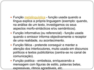  Função metalinguística - função usada quando a
língua explica a própria linguagem (exemplo: quando,
na análise de um texto, investigamos os seus
aspectos morfo-sintácticos e/ou semânticos).
 Função informativa (ou referencial) - função usada
quando o emissor informa objectivamente o receptor
de uma realidade, ou acontecimento.
 Função fática - pretende conseguir e manter a
atenção dos interlocutores, muito usada em discursos
políticos e textos publicitários (centra-se no canal de
comunicação).
 Função poética - embeleza, enriquecendo a
mensagem com figuras de estilo, palavras belas,
expressivas, ritmos agradáveis, etc.
 