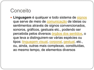 Conceito
 Linguagem é qualquer e todo sistema de signos
que serve de meio de comunicação de ideias ou
sentimentos através de signos convencionados,
sonoros, gráficos, gestuais etc., podendo ser
percebida pelos diversos órgãos dos sentidos, o
que leva a distinguirem-se várias espécies ou
tipos: linguagem visual, corporal, gestual, etc.,
ou, ainda, outras mais complexas, constituídas,
ao mesmo tempo, de elementos diversos
 