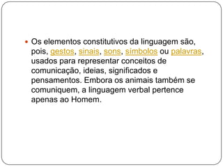  Os elementos constitutivos da linguagem são,
pois, gestos, sinais, sons, símbolos ou palavras,
usados para representar conceitos de
comunicação, ideias, significados e
pensamentos. Embora os animais também se
comuniquem, a linguagem verbal pertence
apenas ao Homem.
 