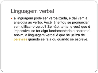 Linguagem verbal
 a linguagem pode ser verbalizada, e daí vem a
analogia ao verbo. Você já tentou se pronunciar
sem utilizar o verbo? Se não, tente, e verá que é
impossível se ter algo fundamentado e coerente!
Assim, a linguagem verbal é que se utiliza de
palavras quando se fala ou quando se escreve.
 
