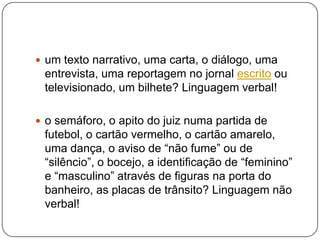  um texto narrativo, uma carta, o diálogo, uma
entrevista, uma reportagem no jornal escrito ou
televisionado, um bilhete? Linguagem verbal!
 o semáforo, o apito do juiz numa partida de
futebol, o cartão vermelho, o cartão amarelo,
uma dança, o aviso de “não fume” ou de
“silêncio”, o bocejo, a identificação de “feminino”
e “masculino” através de figuras na porta do
banheiro, as placas de trânsito? Linguagem não
verbal!
 