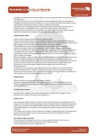 Manual de Programação
carregada, o navegador mostrará esta descrição, com a qual o navegante poderá ter uma idéia do que se
trata neste caso.
Isto não é tão trivial se temos em conta que alguns usuários navegam pela rede com uma opção do
navegador que desativa a amostra de imagens, com o que tais pessoas poderão sempre saber de que se
trata o gráfico e eventualmente mudar o modo com imagens para visualizar.
Além disso, determinadas aplicações para incapacitados ou para telefones vocais que não mostram
imagens oferecem a possibilidade de lê-las, o que nunca é demais pensar nestes coletivos.
Em geral, podemos considerar como aconselhável o uso deste atributo salvo para imagens de pouca
importância e absolutamente indispensável se a imagem em questão serve de link.
Atributos height e width
Definem a altura e largura respectivamente da imagem em pixels.
Todos os arquivos gráficos possuem umas dimensões de largura e altura. Estas dimensões podem ser
obtidas a partir do próprio disigner gráfico ou também, clicando com o botão direito sobre a imagem vista
pelo navegador para logo escolher propriedades sobre o menu que se desdobra.
O fato de explicitar em nosso código as dimensões de nossas imagens ajuda ao navegador a
confeccionar a página da forma que nós desejamos inclusive antes das imagens serem baixadas.
Assim, se as dimensões das imagens tiverem sido proporcionadas, durante o processo de carregamento,
o navegador reservará o espaço correspondente a cada imagem criando uma planificação correta. O
usuário poderá começar a ler tranqüilamente o texto sem que este se mova de um lado a outro cada vez
que se carregue uma imagem.
Além desta utilidade, o alterar os valores destes atributos, é uma forma imediata de redimensionar nossa
imagem. Este tipo de utilidade não é aconselhável visto que, se o que pretendemos é aumentar o
tamanho, a perda da qualidade da imagem será muito sensível. Inversamente, se desejamos diminuir seu
tamanho, estaremos usando um arquivo maior do que o necessário para a imagem que estamos
mostrando, com o que aumentamos o tempo de descarregamento de nosso documento
desnecessariamente.
É importante insistir neste ponto já que muitos estreantes têm o péssimo costume de criar gráficos
pequenos redimensionando a imagem por meio desses atributos a partir de arquivos de tamanho
descomunal. Temos que pensar que o tamanho de uma imagem com umas dimensões da metade não se
reduz à metade, e sim, que é aproximadamente 4 vezes inferior.
Atributo border
Define o tamanho em pixels do quadro que rodeia a imagem.
Dessa forma, podemos re-enquadrar nossa imagem se desejamos. É particularmente útil quando
desejamos eliminar a borda que aparece quando a imagem serve de link. Em tal caso teremos que
especificar border="0".
Atributos vspace e hspace
Serve para indicar o espaço livre, em pixels, que tem que ser colocado entre a imagem e outros
elementos que a rodeiam, como texto, outras imagens, etc.
Atributo lowsrc
Com este atributo podemos indicar um arquivo de baixa resolução. Quando o navegador detecta que a
imagem tem este atributo, primeiro descarrega e mostra a imagem de baixa resolução (que ocupa muito
pouco e que se transfere muito rápido). Posteriormente, descarrega e mostra a imagem de resolução
adequada (assinalada com o atributo src, que se supõe que ocupará mais e que será mais lenta de se
transferir).
Está atributo está em desuso, mesmo supondo uma vantagem considerável para que o descarregamento
inicial se realize mais rápido e que um visitante possa ver uma amostra da imagem enquanto se
descarrega a imagem real.
Dica: Utilizar imagens como links
Isto quer dizer que uma imagem, assim como um texto, pode servir de link. Visto a estrutura
dos links podemos muito facilmente adivinhar o tipo de código necessário.
<a href="arquivo.html"><img src="imagem.gif"></a>
 