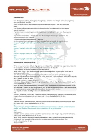 Manual de Programação
Exemplo prático
Será óbvio para os leitores, fazer agora uma página que contenha uma imagem várias vezes repetidas,
mas com diferentes atributos.
· Uma das vezes que saia deve ser mostrada com seu tamanho original e com uma borda de 3
pixels.
· Em outra ocasião a imagem aparecerá sem borda, com sua mesma altura e com uma largura
superior a original.
· Também mostraremos a imagem sem borda, com sua mesma largura e com uma altura superior
a original.
· Por último, mostraremos a imagem com uma altura e largura maiores que as originais, mas
proporcionalmente igual que antes.
Vamos utilizar esta imagem para fazer o exercício:
As dimensões originais da imagem são 28x21, o código fonte seria então da seguinte forma:
<img src="img1.gif" width="28" height="21" alt="Tamanho original" border="3">
<br>
<br>
<img src="img1.gif" width="68" height="21" alt="Achatada" border="0">
<br>
<br>
<img src="img1.gif" width="28" height="51" alt="Alargada" border="0">
<br>
<br>
<img src="img1.gif" width="56" height="42" alt="Dobro grande" border="0">
Alinhamento de imagens com HTML
Vimos em seu momento o atributo align que nos permitia alinhar o texto à direita, esquerda ou no centro
de nossa página. Dissemos que este atributo não era exclusivo da etiqueta
e sim, que podia ser encontrado em outro tipo de etiquetas.
Sendo assim, <img> é uma dessas etiquetas que aceitam este atributo, mesmo sendo , neste caso, o
funcionamento diferente.
Para alinhar uma imagem horizontalmente podemos fazer da mesma forma que o texto, ou seja,
utilizando align dentro de uma etiqueta <p> ou <div>. Neste caso, o que incluiremos dentro desta etiqueta
será a imagem no lugar do texto:
Este código mostrará a imagem no centro.
Entretanto, já dissemos que a etiqueta <img> pode aceitar o atributo align. Neste caso, a utilidade que lhe
damos é diferente da anterior.
O fato de utilizar o atributo align dentro da etiqueta <img> nos permite, no caso de dar os valores left ou
right, justificar a imagem do lado que desejamos uma vez que recheamos com texto o lado oposto. Dessa
forma, incorporamos nossas imagens dentro do texto de uma maneira simples.
Aqui se pode ver o tipo de código a criar para obter tal efeito:
<p>
<img src="imagem.gif" align="right">Texto tão extenso quanto quisermos que cubra a parte esquerda da
imagem. Continuo colocando texto para que se veja o efeito, Bla bla bla bla bla bla bla...
</p>
Ficaria assim:
Texto tão extenso quanto quisermos que cubra a parte esquerda da imagem. Continuo colocando texto
para que se veja o efeito, Bla bla bla bla bla bla bla...
<p>
<img src="imagen.gif" align="left">Texto tan extenso como queramos que cubrirá la parte derecha de la
imagen. Sigo poniendo texto para que se vea el efecto, Bla bla bla bla bla bla bla...
</p>
Ficaria assim:
Texto tan extenso como queramos que cubrirá la parte derecha de la imagen. Sigo poniendo texto para
que se vea el efecto, Bla bla bla bla bla bla bla...
Se em algum momento desejarmos preencher esse espaço lateral, podemos passar a uma zona livre
introduzindo uma quebra de linha <br> dentro do qual acrescentaríamos um atributo: clear
Sendo então, etiquetas do tipo:
<br clear="left">
 