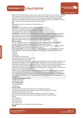 Manual de Programação
Cores: Com este formato gráfico podemos utilizar conjuntos de 256 colores ou menos. Este é um detalhe
muito importante, visto que quanto menos cores utilizarmos na imagem, em geral, menos ocupará o
arquivo. Às vezes, mesmo utilizando menos cores em um gráfico, este não perde muita qualidade,
chegando a ser inapreciável à vista. Em alguns programas podemos modificar a quantidade de cores ao
salvar o arquivo, em outros, fazemos enquanto criamos o gráfico.
JPG
Vejamos agora quais são as características fundamentais do
formato JPG:
Compressão: Tal como dissemos anteriormente, sua gama de
compressão torna ideal este formato para salvar fotografias.
Além disso, com JPG podemos definir a qualidade da imagem,
com qualidade baixa o arquivo ocupará menos, e vice-versa.
Transparência: Este formato não tem possibilidade de criar áreas transparentes. Se desejamos colocar
uma imagem com uma área que pareça transparente procederemos assim: com nosso programa de
desenho gráfico faremos com que o fundo da imagem seja o mesmo que o da página onde queremos
colocá-la. Em muitos casos, os fundos da imagem e a página parecerão o mesmo.
Cores: JPG trabalha sempre com 16 milhões de cores, ideal para fotografias.
Otimizar arquivos
Para que as imagens ocupem o menos possível e se transfiram rapidamente pela Rede devemos
aprender a otimizar os arquivos gráficos. Para isso, devemos fazer o seguinte:
Para os arquivos GIF: Reduziremos o número de cores de nossa aquarela. Isto se faz com nosso editor
gráfico, em muitos casos poderemos fazer ao salvar o arquivo.
Para os arquivos JPG: Ajustaremos a qualidade do arquivo quando estivermos salvando. Este formato
nos permite baixar muito a qualidade da imagem sem que esta perca muito em seu aspecto visual.
Parte desta
imagem é
transparente
Uma fotografia com formato JPG
Photoshop é uma ferramenta excelente para
otimizar arquivos. Vendo várias cópias
É imprescindível dispor para otimizar a imagem de uma boa ferramenta que nos permita configurar estas
características da imagem com liberdade e facilidade. Photoshop 5.5 ou 6 é um programa bastante
recomendável, pois incorpora uma opção que se chama "Salvar para Web" com a qual podemos definir as
cores do gif, a qualidade do JPG e outras opções em várias amostras. Assim, com todas as opções
configuráveis, vendo os resultados do tamanho do arquivo, podemos otimizar a imagem de uma maneira
precisa com os resultados que desejamos.
Também existem no mercado outros programas que nos permitem otimizar estas imagens de maneira
surpreendente. Uma vez que criamos a imagem, a passamos por estes programas e nos comprimem
ainda mais o arquivo, fazendo-lhe rápido de transferir e, portanto, mais otimizado para Internet. Ao ser
estas utilidades tão especializadas, os resultados costumam ser melhores que com os programas de
edição gráfica.
Exemplos de optimizadores gráficos:
- WebGraphics Optimizer
- ProJPG, GIF Imantion
E com versões On-line:
- JPG - GIF Crunchers
- GIF Wizard
As cores e HTML
As cores possuem um papel muito importante na composição de webs. São
indicadas em valores RGB, ou seja, que para conseguir uma cor qualquer misturaremos
quantidades de Vermelho, Verde e Azul.
Os valores RBG são indicados em numeração hexadecimal, em base 16. (Os dígitos
podem crescer até 16). Como não existem tantos dígitos numéricos se utilizam as letras
da A à F.
0=0 4=4 8=8 C=12
1=1 5=5 9=9 D=13
2=2 6=6 A=10 E=14
3=3 7=7 B=11 F=15
Para conseguir uma cor, misturaremos valores desta maneira:
RRGGBB
 
