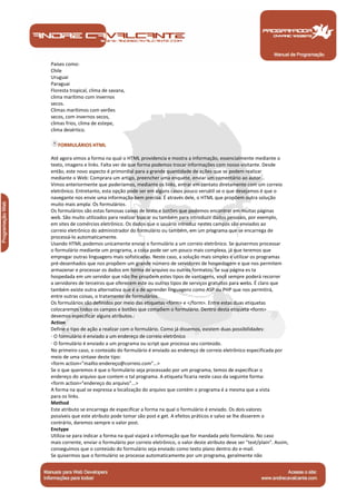 Manual de Programação
Países como:
Chile
Uruguai
Paraguai
Floresta tropical, clima de savana,
clima marítimo com invernos
secos.
Climas marítimos com verões
secos, com invernos secos,
climas frios, clima de estepe,
clima desértico.
FORMULÁRIOS HTML
Até agora vimos a forma na qual o HTML providencia e mostra a informação, essencialmente mediante o
texto, imagens e links. Falta ver de que forma podemos trocar informações com nosso visitante. Desde
então, este novo aspecto é primordial para a grande quantidade de ações que se podem realizar
mediante o Web: Comprara um artigo, preencher uma enquete, enviar um comentário ao autor...
Vimos anteriormente que poderíamos, mediante os links, entrar em contato diretamente com um correio
eletrônico. Entretanto, esta opção pode ser em alguns casos pouco versátil se o que desejamos é que o
navegante nos envie uma informação bem precisa. É através dele, o HTML que propõem outra solução
muito mais ampla: Os formulários.
Os formulários são estas famosas caixas de texto e botões que podemos encontrar em muitas páginas
web. São muito utilizados para realizar buscar ou também para introduzir dados pessoais, por exemplo,
em sites de comércios eletrônico. Os dados que o usuário introduz nestes campos são enviados ao
correio eletrônico do administrador do formulário ou também, em um programa que se encarrega de
processá-lo automaticamente.
Usando HTML podemos unicamente enviar o formulário a um correio eletrônico. Se quisermos processar
o formulário mediante um programa, a coisa pode ser um pouco mais complexa, já que teremos que
empregar outras linguagens mais sofisticadas. Neste caso, a solução mais simples é utilizar os programas
pré-desenhados que nos propõem um grande número de servidores de hospedagem e que nos permitem
armazenar e processar os dados em forma de arquivo ou outros formatos. Se sua página es ta
hospedada em um servidor que não lhe propõem estes tipos de vantagens, você sempre poderá recorrer
a servidores de terceiros que oferecem este ou outros tipos de serviços gratuitos para webs. É claro que
também existe outra alternativa que é a de aprender linguagens como ASP ou PHP que nos permitirá,
entre outras coisas, o tratamento de formulários.
Os formulários são definidos por meio das etiquetas <form> e </form>. Entre estas duas etiquetas
colocaremos todos os campos e botões que compõem o formulário. Dentro desta etiqueta <form>
devemos especificar alguns atributos.:
Action
Define o tipo de ação a realizar com o formulário. Como já dissemos, existem duas possibilidades:
· O formulário é enviado a um endereço de correio eletrônico
· O formulário é enviado a um programa ou script que processa seu conteúdo.
No primeiro caso, o conteúdo do formulário é enviado ao endereço de correio eletrônico especificada por
meio de uma sintaxe deste tipo:
<form action="mailto:endereço@correio.com"…>
Se o que queremos é que o formulário seja processado por um programa, temos de especificar o
endereço do arquivo que contem o tal programa. A etiqueta ficaria neste caso da seguinte forma:
<form action="endereço do arquivo"...>
A forma na qual se expressa a localização do arquivo que contém o programa é a mesma que a vista
para os links.
Method
Este atributo se encarrega de especificar a forma na qual o formulário é enviado. Os dois valores
possíveis que este atributo pode tomar são post e get. A efeitos práticos e salvo se lhe disserem o
contrário, daremos sempre o valor post.
Enctype
Utiliza-se para indicar a forma na qual viajará a informação que for mandada pelo formulário. No caso
mais corrente, enviar o formulário por correio eletrônico, o valor deste atributo deve ser "text/plain". Assim,
conseguimos que o conteúdo do formulário seja enviado como texto plano dentro do e-mail.
Se quisermos que o formulário se processe automaticamente por um programa, geralmente não
 