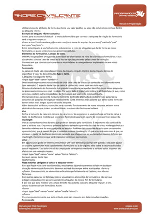Manual de Programação
utilizaremos este atributo, de forma que tome seu valor padrão, ou seja, não incluiremos enctype dentro
da etiqueta <form>.
Exemplo de etiqueta <form> completa
Assim, para o caso mais habitual - o envio do formulário por correio - a etiqueta de criação do formulário
terá o seguiente aspecto:
<form action="mailto:endereço@correio.com (ou o nome do arquivo de processo)" method="post"
enctype="text/plain">
Entre esta etiqueta e seu fechamento, colocaremos o resto de etiquetas que darão forma ao nosso
formulário, as quais serão vistas nos próximos capítulos.
Elementos de formulários. Campos de texto.
O HTML nos propõem uma grande diversidade de alternativas na hora de criar nossos formulários. Estas
vão desde a clássica caixa de texto até a lista de opções passando pelas caixas de validação.
Veremos em que consiste cada una destas modalidades e como podemos implementá-las em nosso
formulário.
Texto curto
As caixas de texto são colocadas por meio da etiqueta <input>. Dentro desta etiqueta temos de
especificar o valor de dois atributos: type e name.
A etiqueta é da seguinte forma:
<input type="text" name="nombre">
Deste modo expressamos nosso desejo de criar uma caixa de texto cujo conteúdo será chamado nome
(por exemplo). O aspecto deste tipo de caixas é conhecido, como pode ser visto aqui:
O nome do elemento do formulário é de grande importância para poder identificá-lo em nosso programa
de processamento ou no e-mail recebido. Por outro lado, é importante indicar o atributo type, já que, como
veremos, existem outras modalidades de formulário que usam esta mesma etiqueta.
O emprego destas caixas está fundamentalmente destinado à tomada de dados breves: palavras ou
conjuntos de palavras de longitude relativamente curta. Veremos mais adiante que existe outra forma de
tomar textos mais longos a partir de outra etiqueta.
Além destes dois atributos, essenciais para o correto funcionamento de nossa etiqueta, existem outra
série de atributos que podem ser de utilidade, mas que não são imprescindíveis.
size
Define o tamanho da caixa em número de caracteres. Se ao escrever o usuário chega ao final da caixa, o
texto irá desfilando à medida que se escreve fazendo desaparecer a parte de texto que fica à esquerda.
maxlength
Indica o tamanho máximo do texto que pode ser tomado pelo formulário. É importante não confundí-lo
com o atributo size. Enquanto o primeiro define o tamanho aparente da caixa de texto, maxlength indica o
tamanho máximo real do texto que pode ser escrito. Podemos ter uma caixa de texto com um tamanho
aparente (size) que é menor do que o tamanho máximo (maxlength). O que ocorrerá neste caso é que, ao
escrever, o texto irá desfilando dentro da caixa até que cheguemos ao seu tamanho máximo definido por
maxlength, momento no qual será impossível continuar escrevendo.
value
Em alguns casos pode ser interessante atribuir um valor definido ao campo em questão. Isto pode ajudar
ao usuário a preencher mais rapidamente o formulário ou a dar alguma idéia sobre a natureza de dados
que se requerem. Este valor inicial do campo pode ser expresso mediante o atributo value. Vejamos seu
efeito com um exemplo simples:
<input type="text" name="nome" value="Perico Palotes">
Gera um campo deste tipo:
Josefa Palotes
Nota: estamos obrigados a utilizar a etiqueta <form>
Para que fique mais claro este conteúdo, ressaltamos: Quando queremos utilizar em qualquer
situação elementos de formulário devemos escrevê-los sempre entre as etiquetas <form> y
</form>. Caso contrário, os elementos serão vistos perfeitamente no Explorer, mas não no
Netscape.
Com outras palavras, no Netscape não se visualizam os elementos de formulário a não ser que
estejam colocados entre as correspondentes etiquetas de início e fim de formulário.
É por isso que para mostrar um campo de texto não adianta colocar a etiqueta <input>, e sim,
coloca-la dentro de um formulário. Assim:
<form>
<input type="text" name="nome" value="Josefa Palotes">
</form>
Veremos posteriormente que este atributo pode ser relevante em determinadas situações.
Texto oculto
 