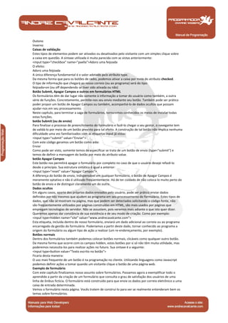 Manual de Programação
Outono
Inverno
Caixas de validação
Estes tipos de elementos podem ser ativados ou desativados pelo visitante com um simples clique sobre
a caixa em questão. A sintaxe utilizada é muita parecida com as vistas anteriormente:
<input type="checkbox" name="paella">Adoro uma feijoada
O efeito:
Adoro uma feijoada
A única diferença fundamental é o valor adotado pelo atributo type.
Da mesma forma que para os botões de radio, podemos ativar a caixa por meio do atributo checked.
O tipo de informação que chegará ao nosso correio (ou ao programa) será do tipo:
feijoada=on (ou off dependendo se tiver sido ativada ou não)
Botão Submit, Apagar Campos e outros em formulários HTML
Os formulários têm de dar lugar não somente à informação a tomar do usuário como também, a outra
série de funções. Concretamente, permite-nos seu envio mediante seu botão. Também pode ser prático
poder propor um botão de Apagar Campos ou também, acompanhá-lo de dados ocultos que possam
ajudar-nos em seu processamento.
Neste capítulo, para terminar a saga de formulários, tornaremos conhecidos os meios de instalar todas
estas funções.
botão Submit (ou de envio)
Para finalizar o processo de preenchimento do formulário e fazê-lo chegar a seu gestor, o navegante tem
de validá-lo por meio de um botão previsto para tal efeito. A construção de tal botão não implica nenhuma
dificuldade uma vez familiarizados com as etiquetas input já vistas:
<input type="submit" value="Enviar">
Com este código geramos um botão como este:
Enviar
Como pode ser visto, somente temos de especificar se trata de um botão de envio (type="submit") e
temos de definir a mensagem do botão por meio do atributo value.
botão Apagar Campos
Este botão nos permitirá apagar o formulário por completo no caso de que o usuário deseje refazê-lo
desde o princípio. Sua estrutura sintática é igual a anterior:
<input type="reset" value="Apagar Campos">
A diferença do botão de envio, indispensável em qualquer formulário, o botão de Apagar Campos é
meramente optativo e não é utilizado freqüentemente. Há de ter cuidado de não coloca-lo muito perto do
botão de envio e de distinguir claramente um do outro.
Dados ocultos
Em alguns casos, aparte dos próprios dados enviados pelo usuário, pode ser prático enviar dados
definidos por nós mesmos que ajudem ao programa em seu processamento do formulário. Estes tipos de
dados, que não se mostram na página, mas que podem ser detectados solicitando o código fonte, não
são freqüentemente utilizados por páginas construídas em HTML, são mais usados por páginas que
empregam tecnologias de servidor. Não se assustem, pois veremos mais adiante o que isto quer dizer.
Queremos apenas dar constância de sua existência e de seu modo de criação. Como por exemplo:
<input type=hidden name="site" value="www.andrecavalcante.com">
Esta etiqueta, incluída dentro de nosso formulário, enviará um dado adicional ao correio ou ao programa
encarregado da gestão do formulário. Poderíamos a partir deste dado, tornar conhecido ao programa a
origem do formulário ou algum tipo de ação a realizar (um re-endereçamento, por exemplo).
Botões normais
Dentro dos formulários também podemos colocar botões normais, clicáveis como qualquer outro botão.
Da mesma forma que ocorre com os campos hidden, estes botões por si só não têm muita utilidade, mas
poderemos necessita-los para realizar ações no futuro. Sua sintaxe é a seguinte:
<input type=button value="Texto escrito no botão">
Ficaria desta maneira:
O uso mais frequente de um botão é na programação no cliente. Utilizando linguagens como Javascript
podemos definir ações a tomar quando um visitante clique o botão de uma página web.
Exemplo de formulário
Com este capítulo finalizamos nosso assunto sobre formulários. Passamos agora a exemplificar todo o
aprendido a partir da criação de um formulário que consulta o grau de satisfação dos usuários de uma
linha de ônibus fictícia. O formulário está construído para que envie os dados por correio eletrônico a uma
caixa de entrada determinada.
Vemos o formulário nesta página. Vocês tratem de construí-lo para ver se realmente entenderam bem os
temas sobre formulários.
 