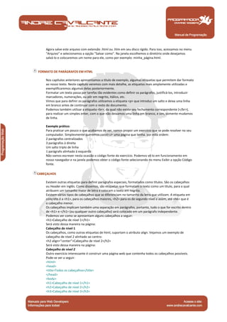Manual de Programação
Agora salve este arquivo com extensão .html ou .htm em seu disco rígido. Para isso, acessamos no menu
"Arquivo" e selecionamos a opção "Salvar como". Na janela escolhemos o diretório onde desejamos
salvá-lo e colocaremos um nome para ele, como por exemplo: minha_página.html.
FORMATO DE PARÁGRAFOS EM HTML
Nos capítulos anteriores apresentamos a título de exemplo, algumas etiquetas que permitem dar formato
ao nosso texto. Neste capítulo veremos com mais detalhe, as etiquetas mais amplamente utilizadas e
exemplificaremos algumas delas posteriormente.
Formatar um texto passa por tarefas tão evidentes como definir os parágrafos, justificá-los, introduzir
marcadores, numerações, ou pôr em negrito, itálico, etc.
Vimos que para definir os parágrafos utilizamos a etiqueta <p> que introduz um salto e deixa uma linha
em branco antes de continuar com o resto do documento.
Podemos também utilizar a etiqueta <br>, da qual não existe seu fechamento correspondente (</br>),
para realizar um simples enter, com o que não deixamos uma linha em branco, e sim, somente mudamos
de linha.
Exemplo prático:
Para praticar um pouco o que acabamos de ver, vamos propor um exercício que se pode resolver no seu
computador. Simplesmente queremos construir uma página que tenha, por esta ordem:
2 parágrafos centralizados
3 parágrafos à direita
Um salto triplo de linha
1 parágrafo alinhado à esquerda
Não vamos escrever nesta ocasião o código fonte do exercício. Podemos vê-lo em funcionamento em
nosso navegador e na janela podemos obter o código fonte selecionando no menu Exibir a opção Código
fonte.
CABEÇALHOS
Existem outras etiquetas para definir parágrafos especiais, formatados como títulos. São os cabeçalhos
ou Header em inglês. Como dissemos, são etiquetas que formatam o texto como um título, para o qual
atribuem um tamanho maior de letra e colocam o texto em negrita.
Existem vários tipos de cabeçalhos que se diferenciam no tamanho da letra que utilizam. A etiqueta em
concreto é a <h1>, para os cabeçalhos maiores, <h2> para os de segundo nível e assim, até <h6> que é
o cabeçalho menor.
Os cabeçalhos implicam também uma separação em parágrafos, portanto, tudo o que for escrito dentro
de <h1> e </h1> (ou qualquer outro cabeçalho) será colocado em um parágrafo independente.
Podemos ver como se apresentam alguns cabeçalhos a seguir:
<h1>Cabeçalho de nível 1</h1>
Será visto dessa maneira na página:
Cabeçalho de nível 1
Os cabeçalhos, como outras etiquetas de html, suportam o atributo align. Vejamos um exemplo de
cabeçalho de nível 2 alinhado ao centro:
<h2 align="center">Cabeçalho de nível 2</h2>
Será visto dessa maneira na página:
Cabeçalho de nível 2
Outro exercício interessante é construir uma página web que contenha todos os cabeçalhos possíveis.
Pode-se ver a seguir:
<html>
<head>
<title>Todos os cabeçalhos</title>
</head>
<body>
<h1>Cabeçalho de nível 1</h1>
<h2>Cabeçalho de nível 2</h2>
<h3>Cabeçalho de nível 3</h3>
 