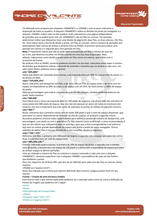Manual de Programação
Tal definição está composta por etiquetas <FRAMESET> e <FRAME>, com as quais indicamos a
disposição de todos os quadros. A etiqueta <FRAMESET> indica as divisões da janela do navegador e a
etiqueta <FRAME> indica cada um dos quadros onde colocaremos uma página independente.
As partições que se podem fazer com um <FRAMESET> são em filas ou colunas. Por exemplo,
poderíamos indicar que desejamos fazer uma divisão da página em duas filas, ou duas colunas, três filas,
etc. Para indicar tanto a forma de dividir a janela -em filas ou colunas- como o número de partições que
pretendemos fazer, temos de utilizar o atributo COLS ou ROWS. O primeiro serve para indicar uma
partição em colunas e o segundo para uma partição em filas.
Nota: É importante indicar que não se pode fazer uma partição em filas e colunas de uma vez
só, e sim, que devemos escolher em dividir a janela em uma das duas disposições. Mais
adiante, indicaremos como dividir a janela tanto em filas como em colunas, que é feito com o
acréscimo de frames.
No atributo COLS ou ROWS -somente podemos escolher um dos dois- colocamos entre aspas o número
de divisões que desejamos realizar, indicando de antemão o tamanho que vai atribuir a cada uma. Um
valor típico destes atributos seria o seguinte:
cols="20%,80%"
Indica que devem ser colocadas duas colunas, a da esquerda teria uns 20% do espaço total da janela e a
da direita uns 80%.
rows="15%,60%,25%"
Assim, indicamos que desejamos três filas, a de cima com um 15% do espaço total, a do meio com um
espaço correspondente ao 60% do total e a de abaixo com um 25%. Ao total somam o 100% do espaço
da janela.
Além da porcentagem para indicar o espaço de cada um dos campos, também podemos indicá-lo em
pixels. Desta maneira:
cols="200,600"
Para indicar que a coluna da esquerda deve ter 200 pixels de largura e a da direita 600. Isto está bem se
nossa janela tem 800 pixels de largura, mas isto não tem porque ser assim em todos os monitores dos
usuários, por isso é importante que este modo de expressar as janelas se indique da seguinte maneira.
cols="200,*"
Assim, indicamos que a primeira coluna tem de medir 200 pixels e que o resto do espaço disponível -que
será maior ou menor dependendo da definição da tela do usuário- se atribuirá a segunda coluna.
Na prática podemos misturar todos estes métodos para definir as janelas da maneira de desejarmos, com
porcentagem, com pixels ou com o asterístico (*). Não importa como se definem, a única recomendação é
que um dos valores que indiquemos seja um asterisco, para que a área correspondente a tal asterisco
seja mais ou menos grande dependendo do espaço que tenha a janela de nosso navegador. Outros
métodos de definir filas e colunas, atendendo a este conselho, seriam os seguintes:
rows="100,*,12%"
Definimos três filas, a primeira com 100 pixels de largura, a segunda com o espaço que sobre das outras
duas, e a terceira com um 12% do espaço total.
cols="10%,50%,120,*"
Estamos indicando quatro colunas. A primeira de 10% do espaço da janela, a segunda com a metade
justa da janela, a terceira com um espaço de 120 pixels e a última com a quantidade de espaço que sobre
ao atribuir espaço às demais partições.
Uma vez indicado o número de filas ou colunas e o espaço reservado a cada uma com a etiqueta
<FRAMESET>, devemos especificar com a etiqueta <FRAME> a procedência de cada um dos frames
que dividimos a janela.
Para isso, dispomos do atributo SRC, que tem de ser definido para cada uma das filas ou colunas. Desta
maneira.
<FRAME src="janela1.html">
Assim fica indicado que o frame que estamos definindo deve mostrar a página janela1.html em seu
interior.
Frames – Criação de uma estrutura simples
Para ilustrar tudo o que viemos explicando podemos ver o exemplo sobre como se criaria a definição de
frames da imagem que podemos ver a seguir.
<html>
<head>
<title>Definição de Frames</title>
</head>
<frameset rows="15%,*,75">
<frame src="pagina1.html">
 
