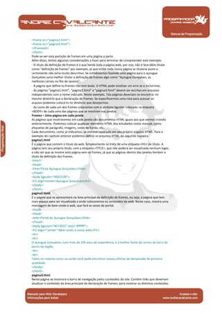 Manual de Programação
<frame src="pagina2.html">
<frame src="pagina3.html">
</frameset>
</html>
Pode-se ver esta partição de frames em uma página a parte.
Além disso, temos algumas considerações a fazer para terminar de compreender este exemplo:
· O título da definição de frames é o que herda toda a página web, por isso, não é boa idéia titular
como "definição de frames" por exemplo, já que então toda nossa página se titularia assim e
certamente não seria muito descritivo. Se estivéssemos fazendo uma página para o açougue
Gonçalves seria melhor titular a definição de frames algo como "Açougue Gonçalves, as
melhores carnes no Rio de Janeiro".
· A página que define os frames não tem body. O HTML pode totalizar um erro se o incluirmos.
· As páginas "pagina1.html", "pagina2.html" e "pagina3.html" devem ser escritas em arquivos
independentes com o nome indicado. Neste exemplo, Tais páginas deveriam se encontrar no
mesmo diretório que a declaração de frames. Se especificarmos uma rota para acessar ao
arquivo podemos colocá-lo no diretório que desejarmos.
· As cores de cada um dos frames colocamos com o atributo bgcolor colocado na etiqueta
<BODY> de cada uma das páginas que se mostram nas janelas.
Frames – Uma página em cada janela
As páginas que mostraremos em cada janela são documentos HTML iguais aos que viemos criando
anteriormente. Podemos colocar qualquer elemento HTML dos estudados neste manual, como
etiquetas de parágrafo, imagens, cores de fundo, etc.
Cada documento, como já indicamos, se escreve separado em seu próprio arquivo HTML. Para o
exemplo do capítulo anterior podemos definir os arquivos HTML da seguinte maneira.
pagina1.html
É a página que contém o título da web. Simplesmente se trata de uma etiqueta <H1> de título. A
página tem seu próprio título, com a etiqueta <TITLE>, que não poderá ser visualizada nenhum lugar,
a não ser que se mostre esta página sem os frames, já que as páginas dentro das janelas herdam o
título da definição dos frames.
<html>
<head>
<title>Título Açougue Gonçalves</title>
</head>
<body bgcolor="#DECC09">
<h1 align=center>Açougue Gonçalves</h1>
</body>
</html>
pagina2.html
É a página que se apresentará na área principal da definição de frames, ou seja, a página que tem
mais espaço para ser visualizada e onde colocaremos os conteúdos da web. Neste caso, mostra uma
mensagem de bem-vindo à web, que fará as vezes de portal.
<html>
<head>
<title>Portal do Açougue Gonçalves</title>
</head>
<body bgcolor="#CF391C" text="#ffffff">
<h1 align="center">Bem-vindo a nossa web</h1>
<br>
<br>
O açougue Gonçalves, com mais de 100 anos de experiência, é a melhor fonte de carnes de boi e de
porco da região.
<br>
<br>
Tanto no inverno como no verão você pode encontrar nossas ofertas de temporada de primeira
qualidade.
</body>
</html>
pagina3.html
Nesta página se mostrará a barra de navegação pelos conteúdos do site. Contém links que deveriam
atualizar o conteúdo da área principal da declaração de frames, para mostrar os distintos conteúdos
 