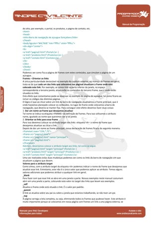 Manual de Programação
do sitio, por exemplo, o portal, os produtos, a página de contato, etc.
<html>
<head>
<title>Barra de navegação de açougue Gonçalves</title>
</head>
<body bgcolor="#AC760E" link="ffffcc" vlink="ffffcc">
<div align="center">
<b>
<a href="pagina2.html">Portal</a> |
<a href="produtos.html">Produtos</a> |
<a href="contato.html">Contato</a>
</b>
</div>
</body>
</html>
Podemos ver como fica a página de frames com estes conteúdos, que simulam a página de um
açougue.
Frames – Orientar os links
A única particularidade destacável no exemplo do capítulo anterior, no manejo de frames em geral,
trata-se de que cada um dos links que colocamos nas páginas atualizam o frame onde está
colocado este link. Por exemplo, se temos link na parte inferior da janela, no espaço
correspondente a terceira janela, atualizarão os conteúdos do terceiro frame, que é onde estão
situados os links.
Este efeito que comentamos pode-se observar no exemplo da página do açougue, tal como ficaria ao
incluir os códigos das distintas páginas.
O lógico é que ao clicar sobre um link da barra de navegação atualizamos o frame principal, que é
onde havíamos planejado colocar os conteúdos, no lugar do frame onde colocamos a barra de
navegação, que deveria se manter fixa. Para conseguir este efeito devemos fazer duas coisas:
1. Dar um nome ao frame que desejamos atualizar
Tal nome se indica na etiqueta <FRAME> da definição de frames. Para isso utilizamos o atributo
name, igualado ao nome que queremos dar a tal janela.
2. Orientar os links para esse frame
Para isso devemos colocar no atributo target dos links -etiqueta <A>- o nome do frame que
desejamos atualizar ao clicar o link.
Depois de dar um nome ao frame principal, nossa declaração de frames ficaria da seguinte maneira.
<frameset rows="15%,*,75">
<frame src="pagina1.html">
<frame src="pagina2.html" name="principal">
<frame src="pagina3.html">
</frameset>
Ademais, deveríamos colocar o atributo target aos links, tal como se segue.
<a href="pagina2.html" target="principal">Portal</a> |
<a href="produtos.html" target="principal">Produtos</a> |
<a href="contato.html" target="principal">Contato</a>
Uma vez realizados estas duas mudanças podemos ver como os links da barra de navegação sim que
atualizam a página que devem.
Valores para o atributo target
Como vimos, com o atributo target da etiqueta <A> podemos indicar o nome do frame que desejamos que
atualize esse link. Entretanto, este não é o único valor que podemos aplicar ao atributo. Temos alguns
valores adicionais que podemos atribuir a qualquer link em geral.
_blank
Para fazer com que esse link se abra em uma janela a parte. Nossos exemplos neste manual costumam
abrir em uma janela a parte, colocando este valor no target dos links que levam aos exemplos.
_self
Atualiza o frame onde está situado o link. É o valor por padrão.
_parent
O link se atualiza sobre seu pai ou sobre a janela que estamos trabalhando, se não tiver um pai.
_top
A página carrega a tela completa, ou seja, eliminando todos os frames que pudesse haver. Este atributo é
muito importante porque se colocamos em nossa página com frames um link a uma página externa, se
 