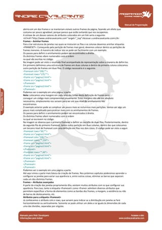 Manual de Programação
abriria em um dos frames e se manteriam visíveis outros frames da página, fazendo um efeito que
costuma ser pouco agradável, porque parece que estão evitando que nos escapemos.
A sintaxe de um desses valores de atributos colocados em um link seria a seguinte:
<A href="http://www.andrecavalcante.com" target="_top">Acessar a andrecavalcante.com</A>
Frames – Aninhar frames
Para criar estruturas de janelas nas quais se misturam as filas e as colunas devemos aninhar etiquetas
<FRAMESET>. Começando pela partição de frames mais geral, devemos colocar dentro as partições de
frames menores. A maneira de indicar isto se pode ver facilmente com um exemplo.
Os passos para definir o aninhamento podem ser encontrados à direita.
Os distintos frames vêem numerados com a ordem
na qual são escritas no código.
Na imagem pode ser visto o resultado final acompanhada da representação sobre a maneira de defini-los.
Em primeiro definimos uma estrutura de frames em duas colunas e dentro da primeira coluna colocamos
outra partição de frames em duas filas. O código necessário é o seguinte.
<frameset cols="200,*">
<frameset rows="170,*">
<frame src="pagina1.html">
<frame src="pagina2.html">
</frameset>
<frame src="pagina3.html">
</frameset>
Podemos ver o exemplo em uma página a parte.
Nota: colocamos uma margem em cada uma das linhas desta definição de frames para
conseguir um código mais compreensível visualmente. Estas margens não são em absoluto
necessários, simplesmente nos servem para ver em que nível de aninhamento nos
encontramos.
O exemplo anterior pode se complicar um pouco mais se incluirmos mais partições. Vamos ver algo um
pouco mais complicado para praticar mais com os aninhamentos de frames.
Os passos para definir o aninhamento podem ser encontrados à direita.
Os distintos frames vêem numerados com a ordem
na qual se escrevem no código.
Na imagem se observa que o primeiro frameset a definir se compõe de duas filas. Posteriormente, dentro
da segunda fila do primeiro frameset, temos outra partição em duas colunas, dentro das que colocamos
um terceiro nível de frameset com uma definção em filas nos dois casos. O código pode ser visto a seguir.
<frameset rows="60,*">
<frame src="pagina1.html">
<frameset cols="200,*">
<frameset rows="*,150">
<frame src="pagina2.html">
<frame src="pagina3.html">
</frameset>
<frameset rows="*,60">
<frame src="pagina4.html">
<frame src="pagina5.html">
</frameset>
</frameset>
</frameset>
Podemos ver o exemplo em uma página a parte.
Até aqui vimos a parte mais básica da criação de frames. Nos próximos capítulos poderemos aprender a
configurar as janelas para variar sua aparência e, entre outras coisas, eliminar as barras que separam
cada um dos distintos frames.
Frames – Atributos avançados
A parte da criação das janelas propriamente dita, existem muitos atributos com os que configurar sua
aparência. Para isso, tanto a etiqueta <frameset> como <frame> admitem diversos atributos que
permitem especificar a forma de elementos como as bordas dos frames, a margem, a existência ou não
de barras de deslocamento, etc.
Atributos para a etiqueta <frameset>
Já conhecemos o atributo cols e rows, que servem para indicar se a distribução em janelas se fará
horizontalmente ou verticalmente. Somente se pode utilizar um deles e se iguala às dimensões de cada
uma das divisões, separadas por vírgulas.
 