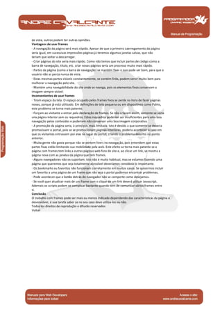 Manual de Programação
de vista, outros podem ter outras opiniões.
Vantagens de usar frames
· A navegação da página será mais rápida. Apesar de que o primeiro caerregamento da página
seria igual, em sucessivas impressões páginas já teremos algumas janelas salvas, que não
teriam que voltar a descarregar.
· Criar páginas do site seria mais rápido. Como não temos que incluir partes de código como a
barra de navegação, título, etc. criar novas páginas seria um processo muito mais rápido.
· Partes da página (como a barra de navegação) se mantém fixas e isso pode ser bom, para que o
usuário não as perca nunca de vista.
· Estas mesmas partes visíveis constantemente, se contém links, podem servir muito bem para
melhorar a navegação pelo site.
· Mantém uma navegabilidade do site onde se navega, pois os elementos fixos conservam a
imagem sempre visível.
Inconvenientes de usar frames
· Tiram espaço da tela. O espaço ocupado pelos frames fixos se perde na hora de fazer páginas
novas, porque já está utilizado. Em definições de tela pequena ou em dispositivos como Palms,
este problema se torna mais patente.
· Forçam ao visitante a entrar pela declaração de frames. Se não o fazem assim, somente se veria
una página interior sem os requadros. Estes requadros poderian ser insuficientes para uma boa
navegação pelos conteúdos e poderiam não conservar uma boa imagem corporativa.
· A promoção da página seria, à princípio, mais limitada. Isto é devido a que somente se deveria
promocioanr o portal, pois se se promocionam páginas interiores, poderia acontecer o caso em
que os visitantes entrassem por elas no lugar do portal, criando o problema descrito no ponto
anterior.
· Muita gente não gosta porque não se sentem livers na navegação, pois entendem que estas
partes fixas estão limitando sua mobilidade pela web. Este efeito se torna mais patente se a
página com frames tem links a outras páginas web fora do site e, ao clicar um link, se mostra a
página nova com as janelas da página que tem frames.
· Alguns navegadores não os suportam. Isto não é muito habitual, mas se estamos fazendo uma
página que queremos que seja totalmente acessiível deveríamos considerá-lo importante.
· Os bookmarks ou favoritos não funcionam corretamente em muitos casos. Se quisermos incluir
um favorito a uma página de um frame que não seja o portal podemos encontrar problemas.
· Pode acontecer que o botão detrás do navegador não se comporte como desejamos.
· Se você quer atualizar mais de um frame com o clique de um link deverá utilizar Javascript.
Ademais os scripts podem se complicar bastante quando têm de comunicar vários frames entre
si.
Conclusão
O trabalho com frames pode ser mais ou menos indicado dependendo das características da página a
desenvolver, é sua tarefa saber se no seu caso deve utiliza-los ou não.
Todos los direitos de reprodução e difusão reservados
Voltar
 