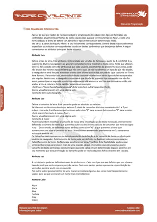 Manual de Programação
COR, TAMANHO E TIPO DE LETRA
Apesar de que por razões de homogeneidade e simplicidade de código estes tipos de formatos são
controlados atualmente por folhas de estilo cascata (das quais já teremos tempo de falar), existe uma
forma clássica e direta de definir cor, tamanho e tipo de letra de um determinado texto.
Isto se faz a partir da etiqueta <font> e seu fechamento correspondente. Dentro desta etiqueta devemos
especificar os atributos correspondentes a cada um destes parâmetros que desejamos definir. A seguir
comentamos os atributos principais desta etiqueta:
Atributo face
Define o tipo de letra. Este atributo é interpretado por versões do Netscape a partir da 3 e de MSIE 3 ou
superiores. Outros navegadores as ignoram completamente e mostram o texto com a fonte que utilizam.
Deve-se ter cuidado com este atributo já que cada usuário, dependendo da plataforma que utilize, pode
não dispor dos mesmos tipos de letra que nós com o que, se nós escolhemos um tipo do que não dispõe,
o navegador se verá forçado a mostrar o texto com a fonte que utiliza por padrão (que costuma ser Times
New Roman). Para evitar isso, dentro do atributo costuma-se selecionar vários tipos de letras separados
por vírgulas. Neste caso, o navegador comprovará que dispõe do primeiro tipo numerado e se não for
assim, passará para o segundo e assim sucessivamente até encontrar um tipo que possua ou então, até
acabar a lista e colocar a fonte padrão. Vejamos um exemplo:
<font face="Comic SansMS,arial,verdana">Este texto tem outra tipografia</font>
Que se visualizaria assim em uma página web:
Este texto tem outra tipografia
Atributo size
Define o tamanho da letra. Este tamanho pode ser absoluto ou relativo.
Se falarmos em términos absolutos, existem 7 níveis de tamanhos distintos numerados de 1 a 7 por
ordem crescente. Escolheremos portanto um valor size="1" para a menor letra ou size="7" para a maior.
<font size=4>Este texto é maior</font>
Que se visualizaria assim em uma página web:
Este texto é maior
Podemos também modificar o tamanho de nossa letra em relação ao do texto mostrado anteriormente
definindo o número de níveis que queremos subir ou descer nesta escala de tamanhos por meio do signo
+ ou - . Desse modo, se definimos nosso atributo como size="+1" o que queremos dizer é que
aumentamos um nível o tamanho da letra. Se estávamos escrevendo previamente em 3, passaremos
automaticamente a 4.
Os tamanhos reais que vermos na tela dependerão da definição e do tamanho da fonte escolhido pelo
usuário no navegador. Este tamanho de fonte pode ser definido no Explorer indo ao menu superior,
Exibir/Tamanho da fonte. No Netscape escolheremos View/Text Size. Esta flexibilidade pode acabar
sendo embaraçosa para nós em mais de uma ocasião, já que em muitos casos desejaremos que o
tamanho do texto permaneça constante para que este caiba em um determinado espaço. Veremos em
seu momento que esta pré-fixação do tamanho pode ser realizada pelas folhas de estilo em cascata.
Atributo cor
A cor do texto pode ser definida através do atributo cor. Cada cor é por sua vez definida por um número
hexadecimal que está composto por três partes. Cada uma destas partes representa a contribuição do
vermelho, verde e azul à cor em questão.
Por outro lado é possível definir de uma maneira imediata algumas das cores mais freqüentemente
usadas para as que se criaram um nome mais memotécnico:
Nombre Color
Aqua
Black
Blue
Fuchsia
Gray
Green
 