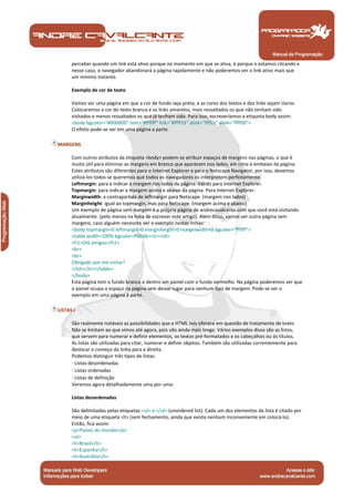 Manual de Programação
perceber quando um link está ativo porque no momento em que se ativa, é porque o estamos clicando e
nesse caso, o navegador abandonará a página rapidamente e não poderemos ver o link ativo mais que
um mínimo instante.
Exemplo de cor de texto
Vamos ver uma página em que a cor de fundo seja preta, e as cores dos textos e dos links sejam claros.
Colocaremos a cor do texto branca e os links amarelos, mais ressaltados os que não tenham sido
visitados e menos ressaltados os que já tenham sido. Para isso, escreveríamos a etiqueta body assim:
<body bgcolor="#000000" text="#ffffff" link="#ffff33" alink="ffffcc" alink="ffff00">
O efeito pode-se ver em uma página a parte.
MARGENS
Com outros atributos da etiqueta <body> podem-se atribuir espaços de margens nas páginas, o que é
muito útil para eliminar as margens em branco que aparecem nos lados, em cima e embaixo da página.
Estes atributos são diferentes para o Internet Explorer e para o Netscape Navigator, por isso, devemos
utilizá-los todos se queremos que todos os navegadores os interpretem perfeitamente.
Leftmargin: para a indicar a margem nos lados da página. Válido para Internet Explorer.
Topmargin: para indicar a margem acima e abaixo da página. Para Internet Explorer.
Marginwidth: a contrapartida de leftmargin para Netscape. (margem nos lados)
Marginheight: igual ao topmargin, mas para Netscape. (margem acima e abaixo)
Um exemplo de página sem margem é a própria página de andrecavalcante.com que você está visitando
atualmente. (pelo menos na hora de escrever este artigo). Além disso, vamos ver outra página sem
margens, caso alguém necessite ver o exemplo nestas linhas:
<body topmargin=0 leftmargin=0 marginheight=0 marginwidth=0 bgcolor="ffffff">
<table width=100% bgcolor=ff6666><tr><td>
<h1>Olá amigos</h1>
<br>
<br>
Obrigado por me visitar!
</td></tr></table>
</body>
Esta página tem o fundo branco e dentro um painel com o fundo vermelho. Na página poderemos ver que
o painel ocupa o espaço na página sem deixar lugar para nenhum tipo de margem. Pode-se ver o
exemplo em uma página à parte.
LISTAS I
São realmente notáveis as possibilidades que o HTML nos oferece em questão de tratamento de texto.
Não se limitam ao que vimos até agora, pois vão ainda mais longe. Vários exemplos disso são as listas,
que servem para numerar e definir elementos, os textos pré-formatados e os cabeçalhos ou os títulos.
As listas são utilizadas para citar, numerar e definir objetos. Também são utilizadas correntemente para
deslocar o começo da linha para a direita.
Podemos distinguir três tipos de listas:
· Listas desordenadas
· Listas ordenadas
· Listas de definição
Veremos agora detalhadamente uma por uma:
Listas desordenadas
São delimitadas pelas etiquetas <ul> e </ul> (unordered list). Cada um dos elementos da lista é citado por
meio de uma etiqueta <li> (sem fechamento, ainda que exista nenhum inconveniente em colocá-lo).
Então, fica assim:
<p>Países do mundo</p>
<ul>
<li>Brasil</li>
<li>Espanha</li>
<li>Austrália</li>
 