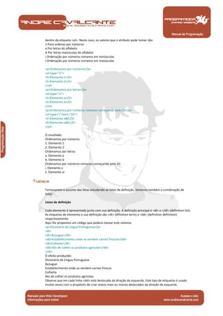 Manual de Programação
dentro da etiqueta <ol>. Neste caso, os valores que o atributo pode tomar são:
1 Para ordenar por números
a Por letras do alfabeto
A Por letras maiúsculas do alfabeto
i Ordenação por números romanos em minúsculas
I Ordenação por números romanos em maiúsculas
<p>Ordenamos por números</p>
<ol type="1">
<li>Elemento 1</li>
<li>Elemento 2</li>
</ol>
<p>Ordenamos por letras</p>
<ol type="a">
<li>Elemento a</li>
<li>Elemento b</li>
</ol>
<p>Ordenamos por números romanos começando pelo 10</p>
<ol type="i"start="10">
<li>Elemento x&li;/li>
<li>Elemento xi&li;/li>
</ol>
O resultado:
Ordenamos por números
1. Elemento 1
2. Elemento 2
Ordenamos por letras
a. Elemento a
b. Elemento b
Ordenamos por números romanos começando pelo 10
i. Elemento x
ii. Elemento xi
LISTAS III
Terminamos o assunto das listas estudando as listas de definição. Veremos também a combinação de
listas.
Listas de definição
Cada elemento é apresentado junto com sua definição. A definição principal é <dl> e </dl> (definition list).
As etiquetas do elemento e sua definição são <dt> (difinition term) e <dd> (definition definition)
respectivamente.
Aqui lhe propomos um código que poderá clarear este sistema:
<p>Dicionário da Língua Portuguesa</p>
<dl>
<dt>Açougue</dt>
<dd>Estabelecimento onde se vendem carnes frescas</dd>
<dt>Colheita</dt>
<dd>Ato de colher os produtos agrícolas</dd>
</dl>
O efeito produzido:
Dicionário da Língua Portuguesa
Açougue
Estabelecimento onde se vendem carnes frescas
Colheita
Ato de colher os produtos agrícolas
Observe que em cada linha <dd> está deslocada da direção da esquerda. Este tipo de etiquetas é usado
muitas vezes com o propósito de criar textos mais ou menos deslocados da direção da esquerda.
 
