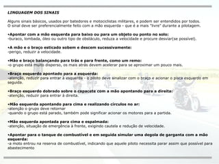 LINGUAGEM DOS SINAIS Alguns sinais básicos, usados por batedores e motociclistas militares, e podem ser entendidos por todos.  O sinal deve ser preferencialmente feito com a mão esquerda - que é a mais "livre" durante a pilotagem. Apontar com a mão esquerda para baixo ou para um objeto ou ponto no solo:   -buraco, lombada, óleo ou outro tipo de obstáculo, reduza a velocidade e procure desviar(se possível). A mão e o braço esticado sobem e descem sucessivamente:   -perigo, reduzir a velocidade. Mão e braço balançando para trás e para frente, como um remo:   -o grupo está muito disperso, os mais atrás devem acelerar para se aproximar um pouco mais. Braço esquerdo apontado para a esquerda:   -atenção, reduzir para entrar à esquerda - o piloto deve sinalizar com o braço e acionar o pisca esquerdo em seguida. Braço esquerdo dobrado sobre o capacete com a mão apontando para a direita: -atenção, reduzir para entrar à direita. Mão esquerda apontando para cima e realizando círculos no ar:   -atenção o grupo deve retornar  -quando o grupo está parado, também pode significar acionar os motores para a partida. Mão esquerda apontada para cima e espalmada:   -atenção, situação de emergência à frente, exigindo cautela e redução de velocidade. Apontar para o tanque de combustível e em seguida simular uma degola de garganta com a mão esquerda: -a moto entrou na reserva de combustível, indicando que aquele piloto necessita parar assim que possível para abastecimento 