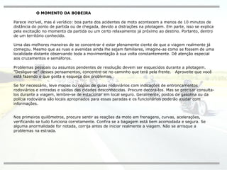 O MOMENTO DA BOBEIRA Parece incrível, mas é verídico: boa parte dos acidentes de moto acontecem a menos de 10 minutos de distância do ponto de partida ou de chegada, devido a distrações na pilotagem. Em parte, isso se explica pela excitação no momento da partida ou um certo relaxamento já próximo ao destino. Portanto, dentro de um território conhecido. Uma das melhores maneiras de se concentrar é estar plenamente ciente de que a viagem realmente já começou. Mesmo que as ruas e avenidas ainda lhe sejam familiares, imagine-as como se fossem de uma localidade distante observando toda a movimentação à sua volta constantemente. Dê atenção especial aos cruzamentos e semáforos. Problemas pessoais ou assuntos pendentes de resolução devem ser esquecidos durante a pilotagem. ”Desligue-se" desses pensamentos, concentre-se no caminho que terá pela frente.  Aproveite que você está fazendo o que gosta e esqueça dos problemas. Se for necessário, leve mapas ou cópias de guias rodoviários com indicações de entroncamentos rodoviários e entradas e saídas das cidades desconhecidas. Procure decora-los. Mas se precisar consulta-los durante a viagem, lembre-se de estacionar em local seguro. Geralmente, postos de gasolina ou da polícia rodoviária são locais apropriados para essas paradas e os funcionários poderão ajudar com informações. Nos primeiros quilômetros, procure sentir as reações da moto em frenagens, curvas, acelerações, verificando se tudo funciona corretamente. Confira se a bagagem está bem acomodada e segura. Se alguma anormalidade for notada, corrija antes de iniciar realmente a viagem. Não se arrisque a problemas na estrada. 