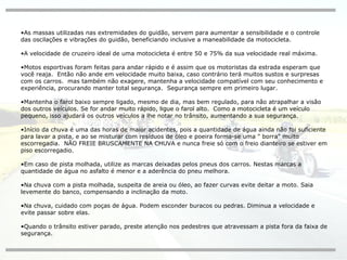 As massas utilizadas nas extremidades do guidão, servem para aumentar a sensibilidade e o controle das oscilações e vibrações do guidão, beneficiando inclusive a maneabilidade da motocicleta. A velocidade de cruzeiro ideal de uma motocicleta é entre 50 e 75% da sua velocidade real máxima. Motos esportivas foram feitas para andar rápido e é assim que os motoristas da estrada esperam que você reaja.  Então não ande em velocidade muito baixa, caso contrário terá muitos sustos e surpresas com os carros.  mas também não exagere, mantenha a velocidade compatível com seu conhecimento e experiência, procurando manter total segurança.  Segurança sempre em primeiro lugar. Mantenha o farol baixo sempre ligado, mesmo de dia, mas bem regulado, para não atrapalhar a visão dos outros veículos. Se for andar muito rápido, ligue o farol alto.  Como a motocicleta é um veículo pequeno, isso ajudará os outros veículos a lhe notar no trânsito, aumentando a sua segurança. Início da chuva é uma das horas de maior acidentes, pois a quantidade de água ainda não foi suficiente para lavar a pista, e ao se misturar com resíduos de óleo e poeira forma-se uma " borra" muito escorregadia.  NÃO FREIE BRUSCAMENTE NA CHUVA e nunca freie só com o freio dianteiro se estiver em piso escorregadio. Em caso de pista molhada, utilize as marcas deixadas pelos pneus dos carros. Nestas marcas a quantidade de água no asfalto é menor e a aderência do pneu melhora. Na chuva com a pista molhada, suspeita de areia ou óleo, ao fazer curvas evite deitar a moto. Saia levemente do banco, compensando a inclinação da moto. Na chuva, cuidado com poças de água. Podem esconder buracos ou pedras. Diminua a velocidade e evite passar sobre elas. Quando o trânsito estiver parado, preste atenção nos pedestres que atravessam a pista fora da faixa de segurança. 