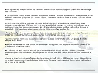 Não fique muito perto de ônibus de turismo e interestadual, porque você pode virar o alvo da descarga dos banheiros. Cuidado com a sujeira que se forma na margem da estrada.  Pode-se escorregar ou levar pedrada de um veículo à sua frente que passa em cima da sujeira.  mantenha distância deles se estiver próximo 'a uma margem. Em congestionamento, é essencial para sua segurança manter a prudência e a velocidade baixa, trafegando no máximo a 20 Km/h, pois com esta velocidade é possível ter reflexos mais rápidos para quaisquer imprevisto que possam surgir.  No trânsito sobrecarregado redobre a atenção e diminua a velocidade, pois os automóveis podem mudar de faixa sem prévia sinalização. A "confiança" pode levar a um acidente. Nunca deixe de estar atento ao pilotar sua motocicleta até chegar ao seu destino, mantendo sua postura e memorizando o trajeto a seguir. Quem erra mais facilmente é aquele que acha que já sabe pilotar muito bem.  Um pouco de medo sempre ajuda muito. Sempre permaneça em local visível aos motoristas. Trafegar do lado esquerdo mantendo distância do automóvel a sua frente é ideal. Ao trafegar por vias onde os veículos estão estacionados ou ônibus parados no ponto, diminua a velocidade prestando muita atenção pois pedestres podem aparecer inesperadamente para atravessar a rua. Nunca se envolva em discussões no trânsito, mesmo se você estiver 101% com a razão.  Já aconteceu de amigos pararem o outro veículo para reclamar da forma de dirigir perigosa do motorista e ele saiu do carro com arma na mão. 