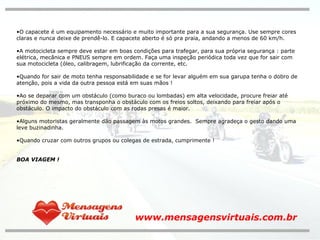O capacete é um equipamento necessário e muito importante para a sua segurança. Use sempre cores claras e nunca deixe de prendê-lo. E capacete aberto é só pra praia, andando a menos de 60 km/h.  A motocicleta sempre deve estar em boas condições para trafegar, para sua própria segurança : parte elétrica, mecânica e PNEUS sempre em ordem. Faça uma inspeção periódica toda vez que for sair com sua motocicleta (óleo, calibragem, lubrificação da corrente, etc. Quando for sair de moto tenha responsabilidade e se for levar alguém em sua garupa tenha o dobro de atenção, pois a vida da outra pessoa está em suas mãos ! Ao se deparar com um obstáculo (como buraco ou lombadas) em alta velocidade, procure freiar até próximo do mesmo, mas transponha o obstáculo com os freios soltos, deixando para freiar após o obstáculo. O impacto do obstáculo com as rodas presas é maior. Alguns motoristas geralmente dão passagem às motos grandes.  Sempre agradeça o gesto dando uma leve buzinadinha. Quando cruzar com outros grupos ou colegas de estrada, cumprimente ! BOA VIAGEM ! www.mensagensvirtuais.com.br 