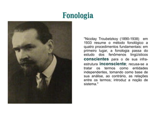Fonologia
''Nicolay Troubetzkoy (1890-1938) em
1933 resume o método fonológico a
quatro procedimentos fundamentais: em
primeiro lugar, a fonologia passa do
estudo dos fenômenos lingüísticos
conscientes para o de sua infra-
estrutura inconsciente; recusa-se a
tratar os termos como entidades
independentes, tomando como base de
sua análise, ao contrário, as relações
entre os termos; introduz a noção de
sistema.''
 