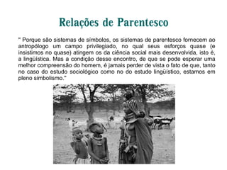 Relações de Parentesco
'' Porque são sistemas de símbolos, os sistemas de parentesco fornecem ao
antropólogo um campo privilegiado, no qual seus esforços quase (e
insistimos no quase) atingem os da ciência social mais desenvolvida, isto é,
a lingüística. Mas a condição desse encontro, de que se pode esperar uma
melhor compreensão do homem, é jamais perder de vista o fato de que, tanto
no caso do estudo sociológico como no do estudo lingüístico, estamos em
pleno simbolismo.''
 