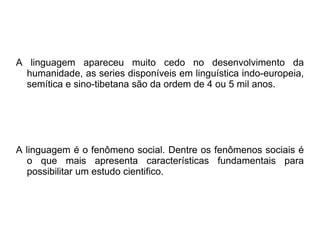 A linguagem apareceu muito cedo no desenvolvimento da
humanidade, as series disponíveis em linguística indo-europeia,
semítica e sino-tibetana são da ordem de 4 ou 5 mil anos.
A linguagem é o fenômeno social. Dentre os fenômenos sociais é
o que mais apresenta características fundamentais para
possibilitar um estudo cientifico.
 