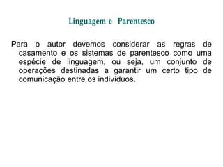 Linguagem e Parentesco
Para o autor devemos considerar as regras de
casamento e os sistemas de parentesco como uma
espécie de linguagem, ou seja, um conjunto de
operações destinadas a garantir um certo tipo de
comunicação entre os indivíduos.
 