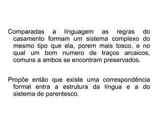 Comparadas a linguagem as regras do
casamento formam um sistema complexo do
mesmo tipo que ela, porem mais tosco, e no
qual um bom numero de traços arcaicos,
comuns a ambos se encontram preservados.
Propõe então que existe uma correspondência
formal entra a estrutura da língua e a do
sistema de parentesco.
 