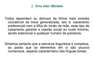 2. Área sino-tibetana
Todos dependem ou derivam da forma mais simples
concebível da troca generalizada, isto é, casamento
preferencial com a filha do irmão da mãe, esse tipo de
casamento garante a coesão social ao custo mínimo,
sendo extensível a qualquer numero de parceiros.
Diríamos portanto que a estrutura linguística é complexa,
ao passo que os elementos em si são poucos
numerosos, aspecto característico das línguas tonais.
 