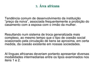 3. Área africana
Tendência comum de desenvolvimento da instituição
―preço da noiva‖, associada frequentemente a proibição do
casamento com a esposa com o irmão da mulher.
Resultando num sistema de troca generalizada mais
complexo, ao mesmo tempo que o tipo de coesão social
ocasionado pela circulação de bens se aproxima, em certa
medida, da coesão existente em nossas sociedades.
Al línguas africanas deveriam portanto apresentar diversas
modalidades intermediarias entre os tipos examinados nos
itens 1 e 2.
 